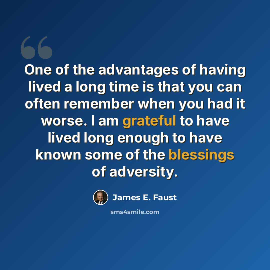 “One of the advantages of having lived a long time is that you can often remember when you had it worse. I am grateful to have lived long enough to have known some of the blessings of adversity.” quote by James E. Faust