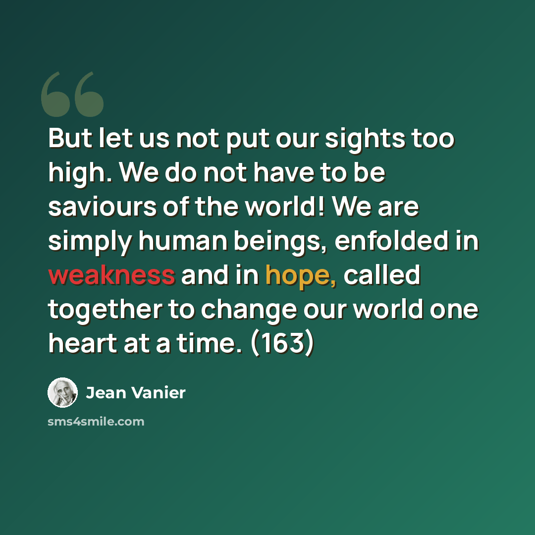 “But let us not put our sights too high. We do not have to be saviours of the world! We are simply human beings, enfolded in weakness and in hope, called together to change our world one heart at a time. (163)” quote by Jean Vanier