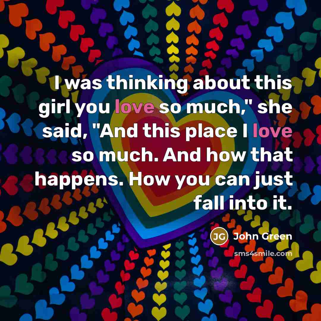 “I was thinking about this girl you love so much," she said, "And this place I love so much. And how that happens. How you can just fall into it.” quote by John Green