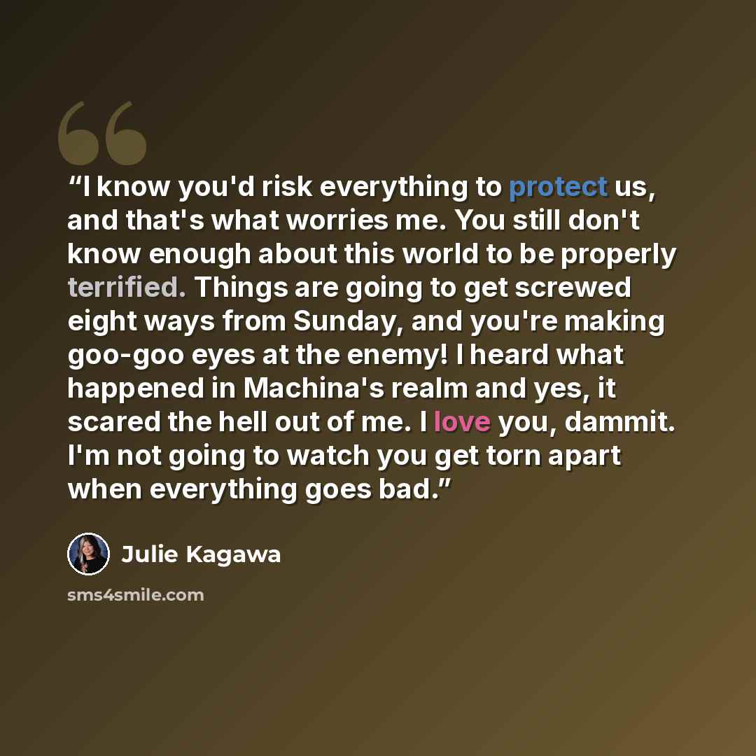 “I know you'd risk everything to protect us, and that's what worries me. You still don't know enough about this world to be properly terrified. Things are going to get screwed eight ways from Sunday, and you're making goo-goo eyes at the enemy! I heard what happened in Machina's realm and yes, it…” quote by Julie Kagawa