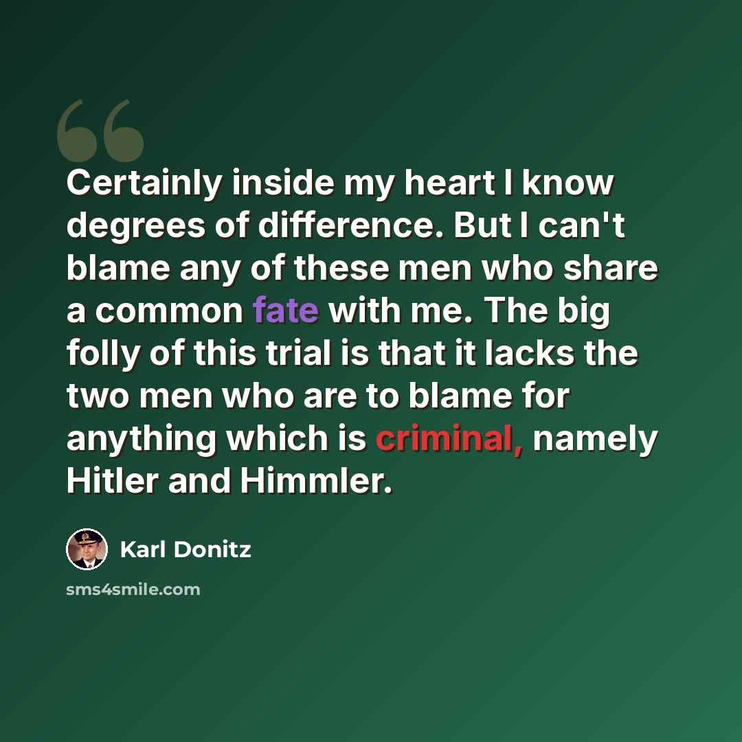 “Certainly inside my heart I know degrees of difference. But I can't blame any of these men who share a common fate with me. The big folly of this trial is that it lacks the two men who are to blame for anything which is criminal, namely Hitler and Himmler.” quote by Karl Donitz