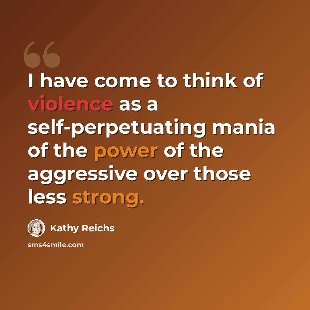 “I have come to think of violence as a self-perpetuating mania of the power of the aggressive over those less strong.” quote by Kathy Reichs