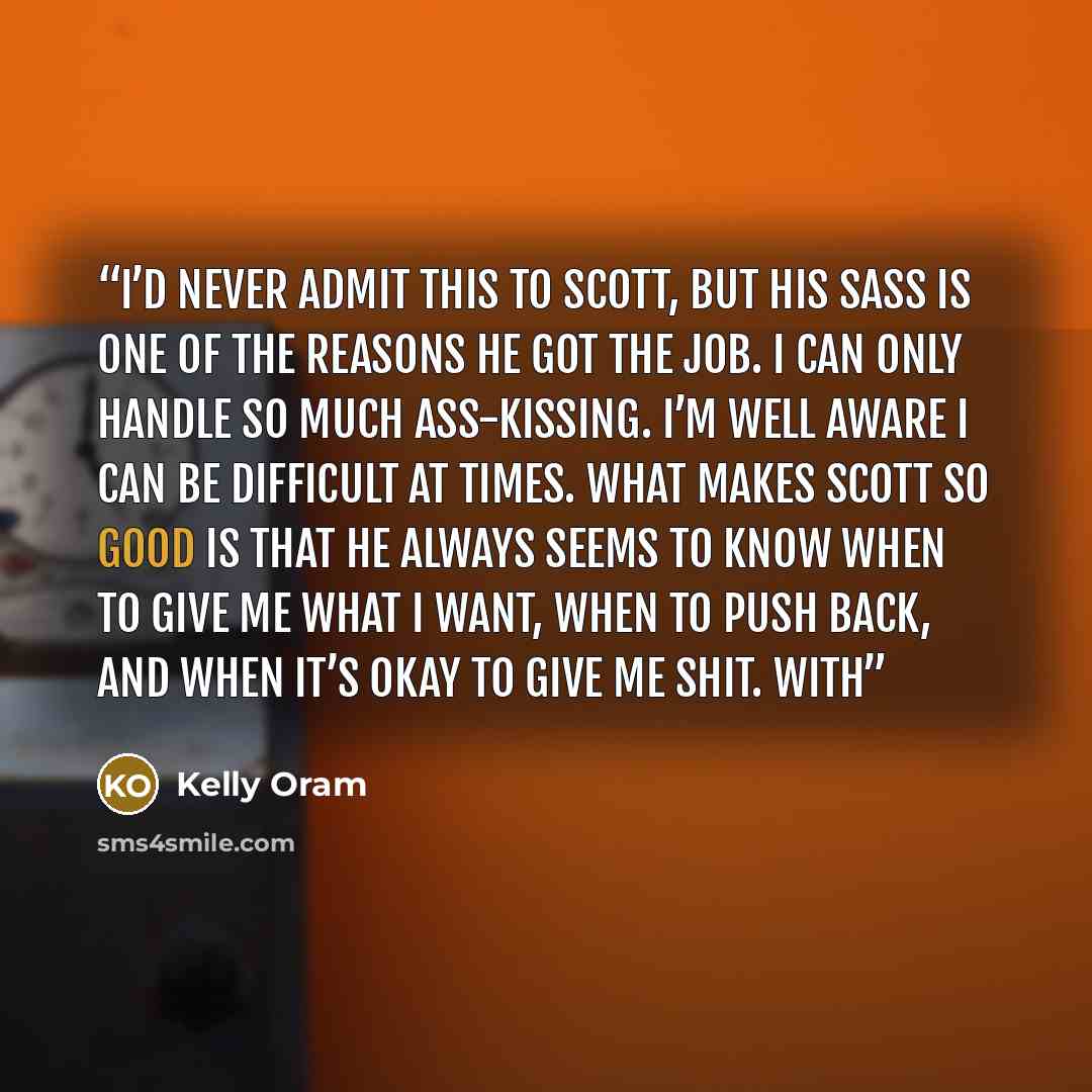 “I’d never admit this to Scott, but his sass is one of the reasons he got the job. I can only handle so much ass-kissing. I’m well aware I can be difficult at times. What makes Scott so good is that he always seems to know when to give me what I want, when to push back, and when it’s okay to give…” quote by Kelly Oram