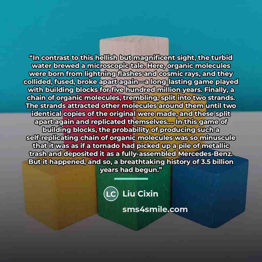 “In contrast to this hellish but magnificent sight, the turbid water brewed a microscopic tale. Here, organic molecules were born from lightning flashes and cosmic rays, and they collided, fused, broke apart again—a long-lasting game played with building blocks for five hundred million years…” quote by Liu Cixin
