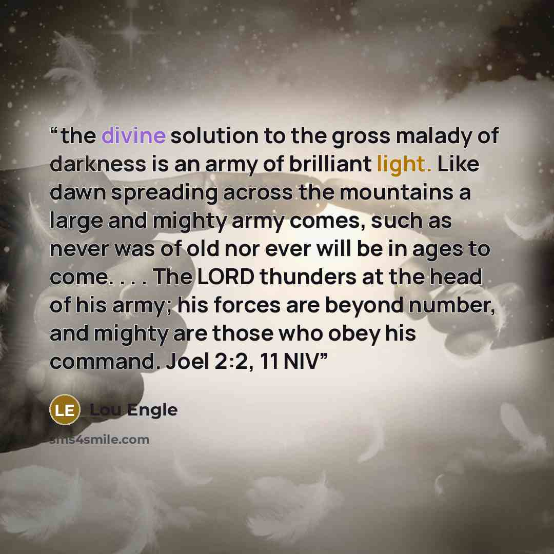 “the divine solution to the gross malady of darkness is an army of brilliant light. Like dawn spreading across the mountains a large and mighty army comes, such as never was of old nor ever will be in ages to come. . . . The LORD thunders at the head of his army; his forces are beyond number, and…” quote by Lou Engle