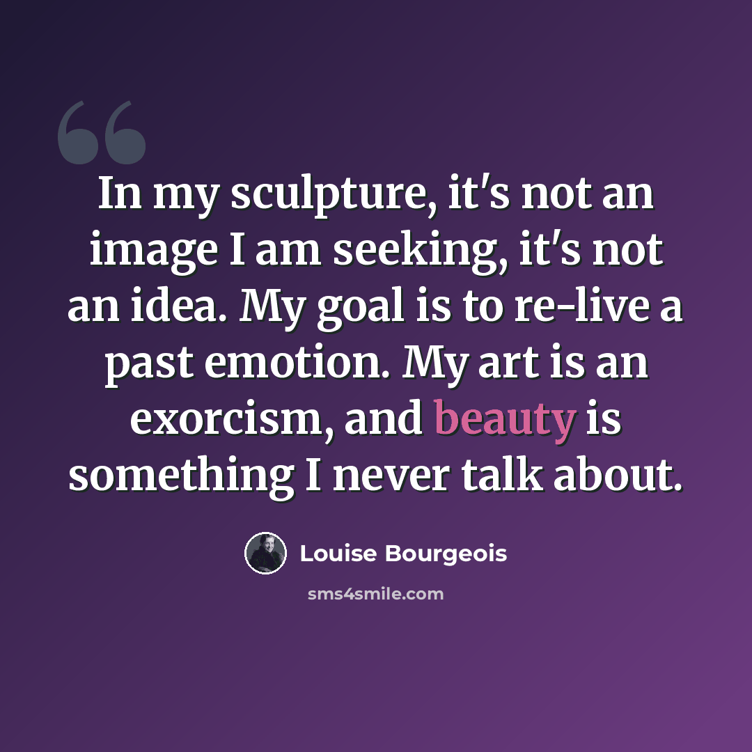 “In my sculpture, it's not an image I am seeking, it's not an idea. My goal is to re-live a past emotion. My art is an exorcism, and beauty is something I never talk about.” quote by Louise Bourgeois