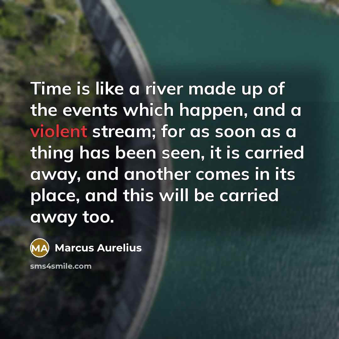 “Time is like a river made up of the events which happen, and a violent stream; for as soon as a thing has been seen, it is carried away, and another comes in its place, and this will be carried away too.” quote by Marcus Aurelius