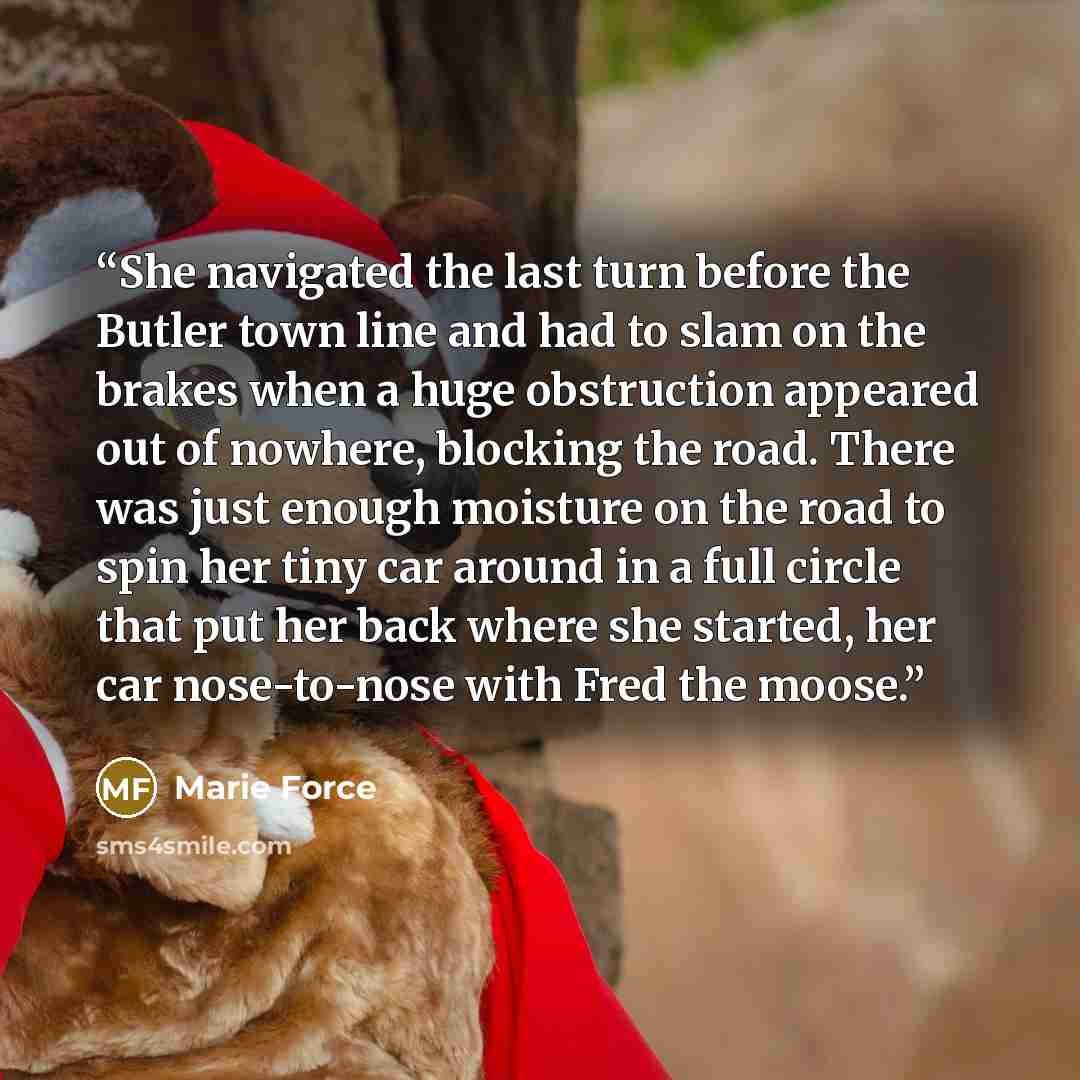 “She navigated the last turn before the Butler town line and had to slam on the brakes when a huge obstruction appeared out of nowhere, blocking the road. There was just enough moisture on the road to spin her tiny car around in a full circle that put her back where she started, her car…” quote by Marie Force