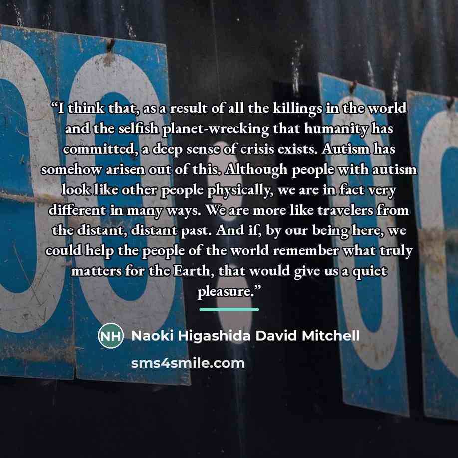 “I think that, as a result of all the killings in the world and the selfish planet-wrecking that humanity has committed, a deep sense of crisis exists. Autism has somehow arisen out of this. Although people with autism look like other people physically, we are in fact very different in many ways…” quote by Naoki Higashida David Mitchell