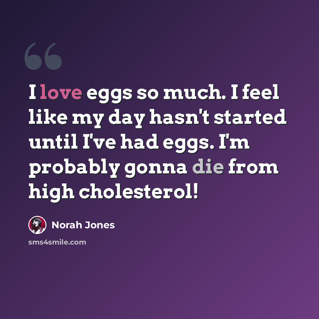 “I love eggs so much. I feel like my day hasn't started until I've had eggs. I'm probably gonna die from high cholesterol!” quote by Norah Jones