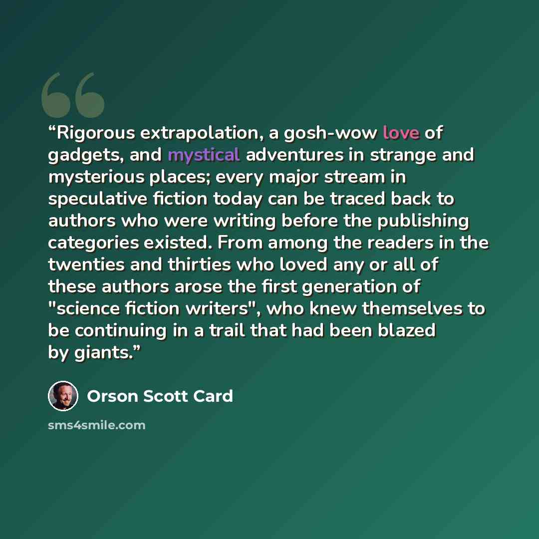 “Rigorous extrapolation, a gosh-wow love of gadgets, and mystical adventures in strange and mysterious places; every major stream in speculative fiction today can be traced back to authors who were writing before the publishing categories existed. From among the readers in the twenties and thirties…” quote by Orson Scott Card