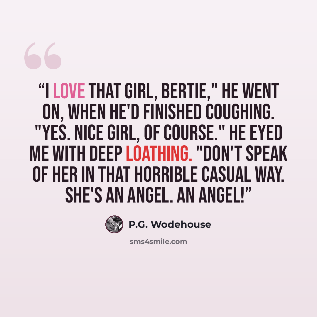 “I love that girl, Bertie," he went on, when he'd finished coughing. "Yes. Nice girl, of course." He eyed me with deep loathing. "Don't speak of her in that horrible casual way. She's an angel. An angel!” quote by P.G. Wodehouse
