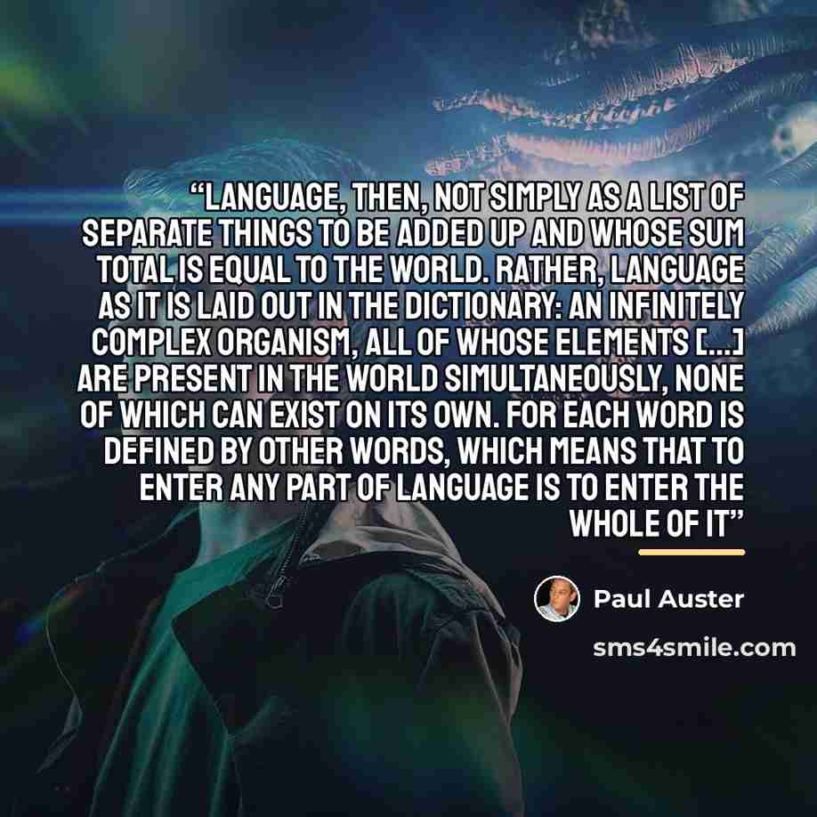 “Language, then, not simply as a list of separate things to be added up and whose sum total is equal to the world. Rather, language as it is laid out in the dictionary: an infinitely complex organism, all of whose elements […] are present in the world simultaneously, none of which can exist on its…” quote by Paul Auster