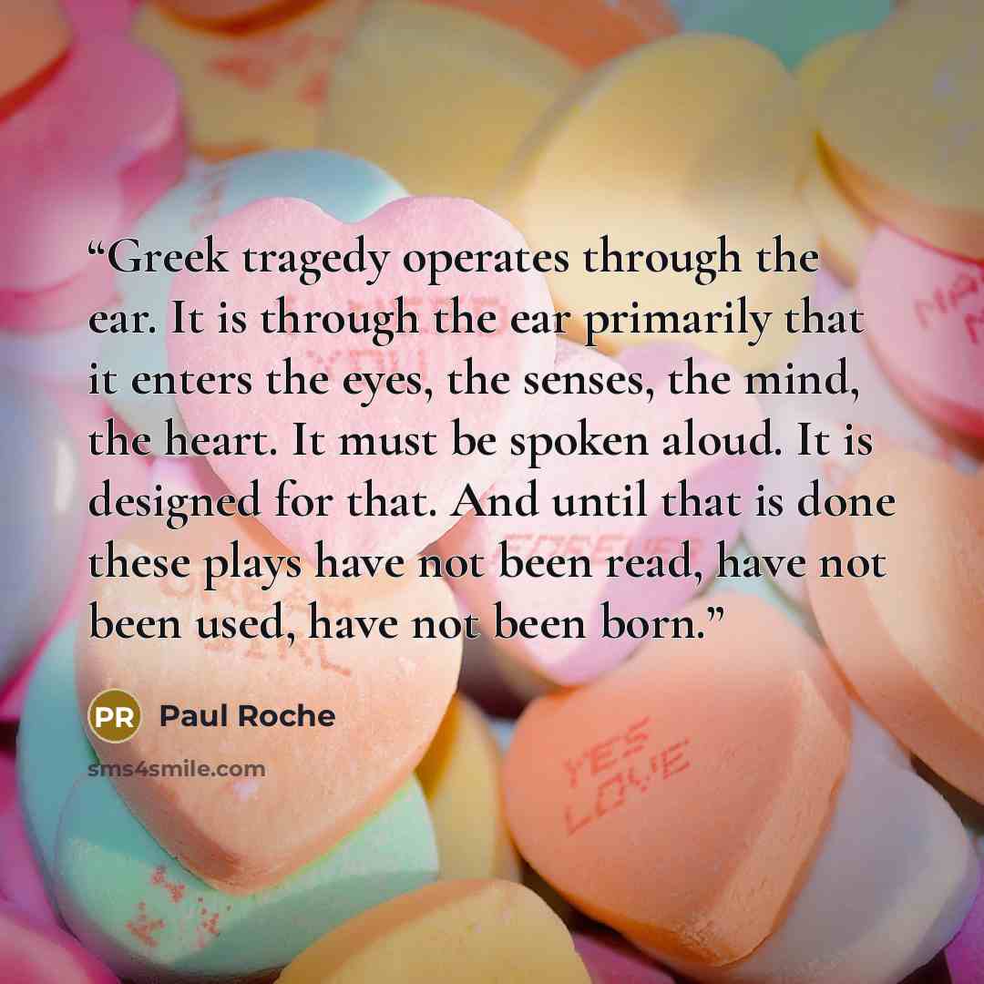 “Greek tragedy operates through the ear. It is through the ear primarily that it enters the eyes, the senses, the mind, the heart. It must be spoken aloud. It is designed for that. And until that is done these plays have not been read, have not been used, have not been born.” quote by Paul Roche