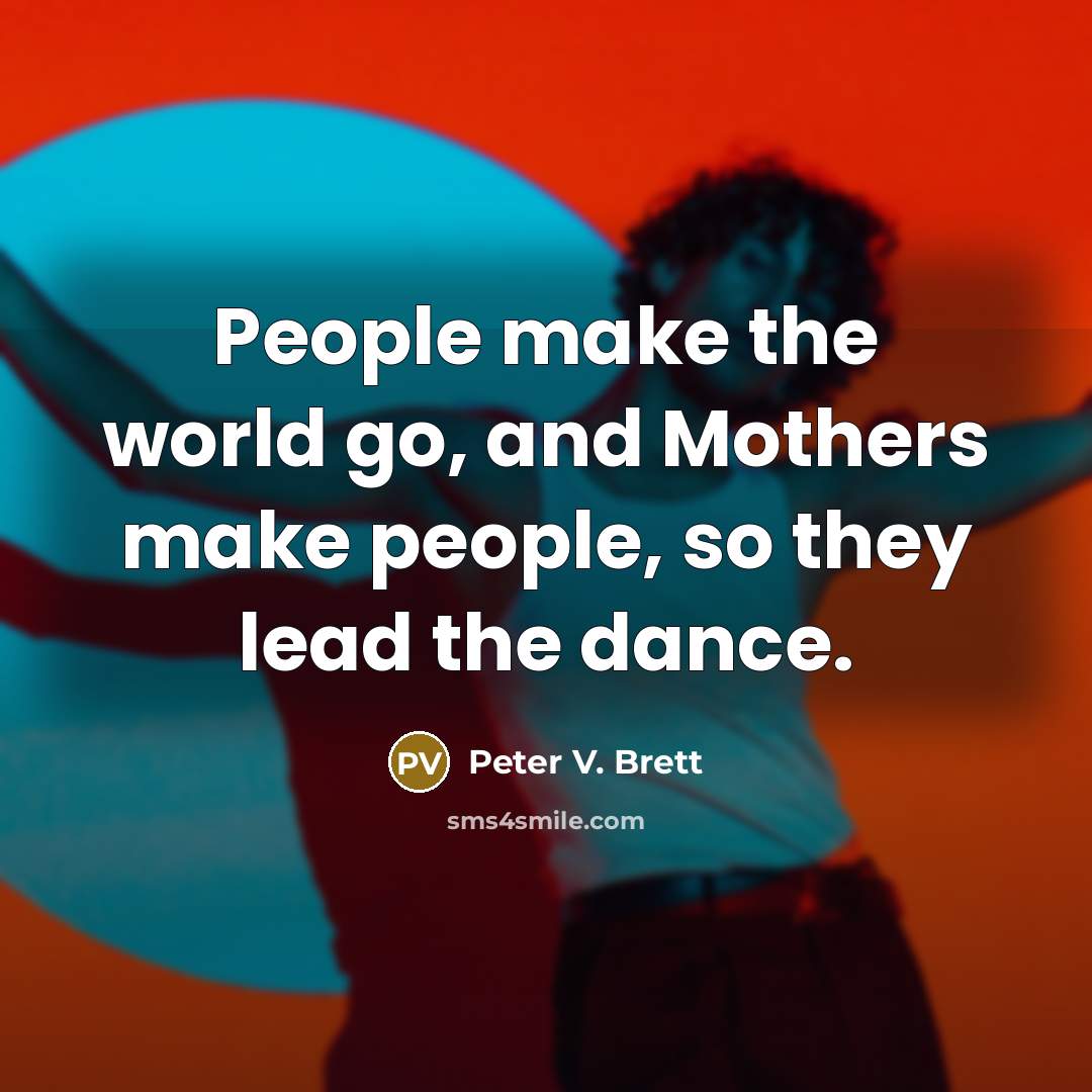 “People make the world go, and Mothers make people, so they lead the dance.” quote by Peter V. Brett