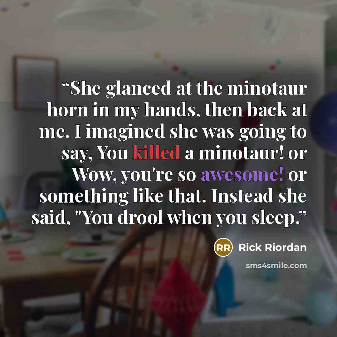 “She glanced at the minotaur horn in my hands, then back at me. I imagined she was going to say, You killed a minotaur! or Wow, you're so awesome! or something like that. Instead she said, "You drool when you sleep.” quote by Rick Riordan