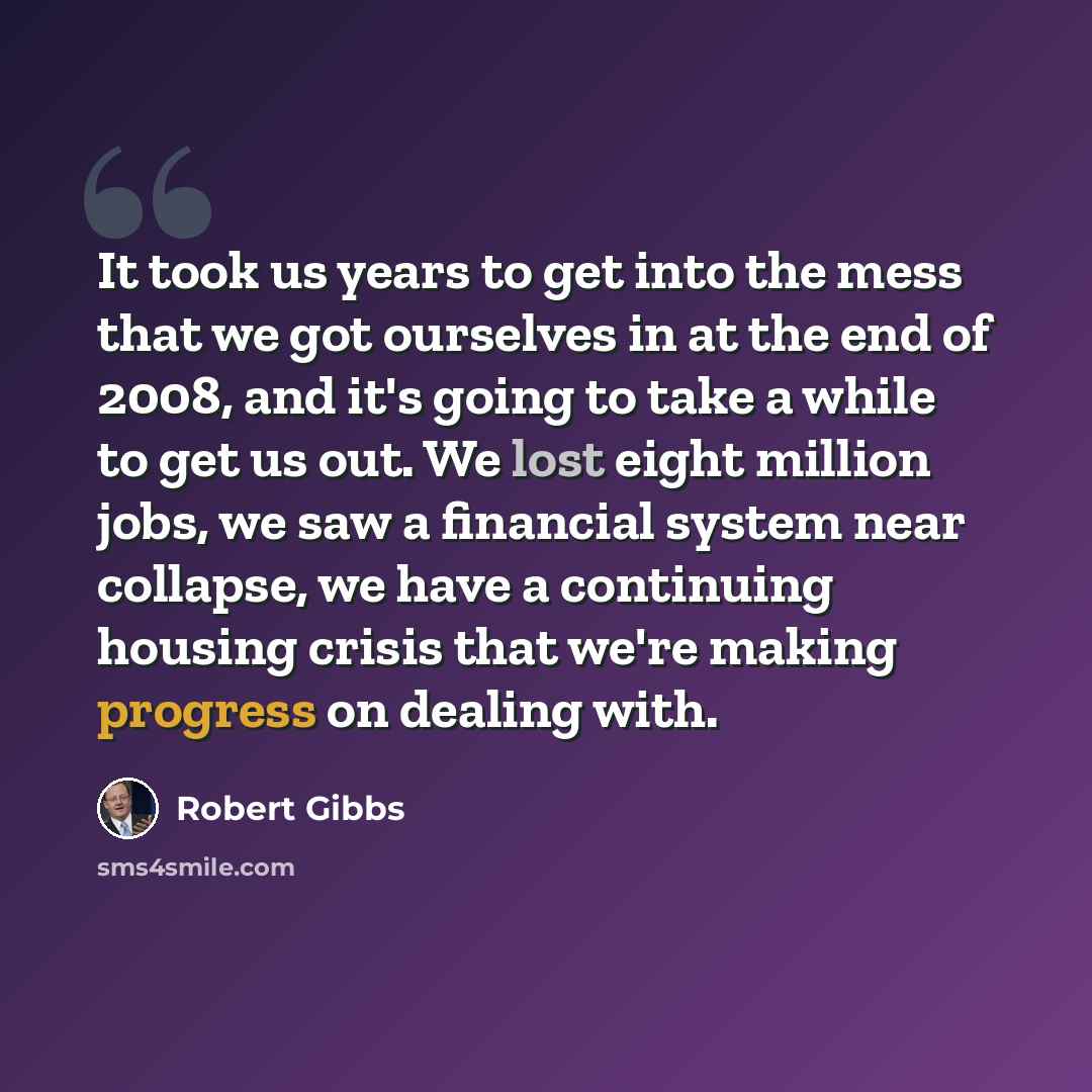 “It took us years to get into the mess that we got ourselves in at the end of 2008, and it's going to take a while to get us out. We lost eight million jobs, we saw a financial system near collapse, we have a continuing housing crisis that we're making progress on dealing with.” quote by Robert Gibbs