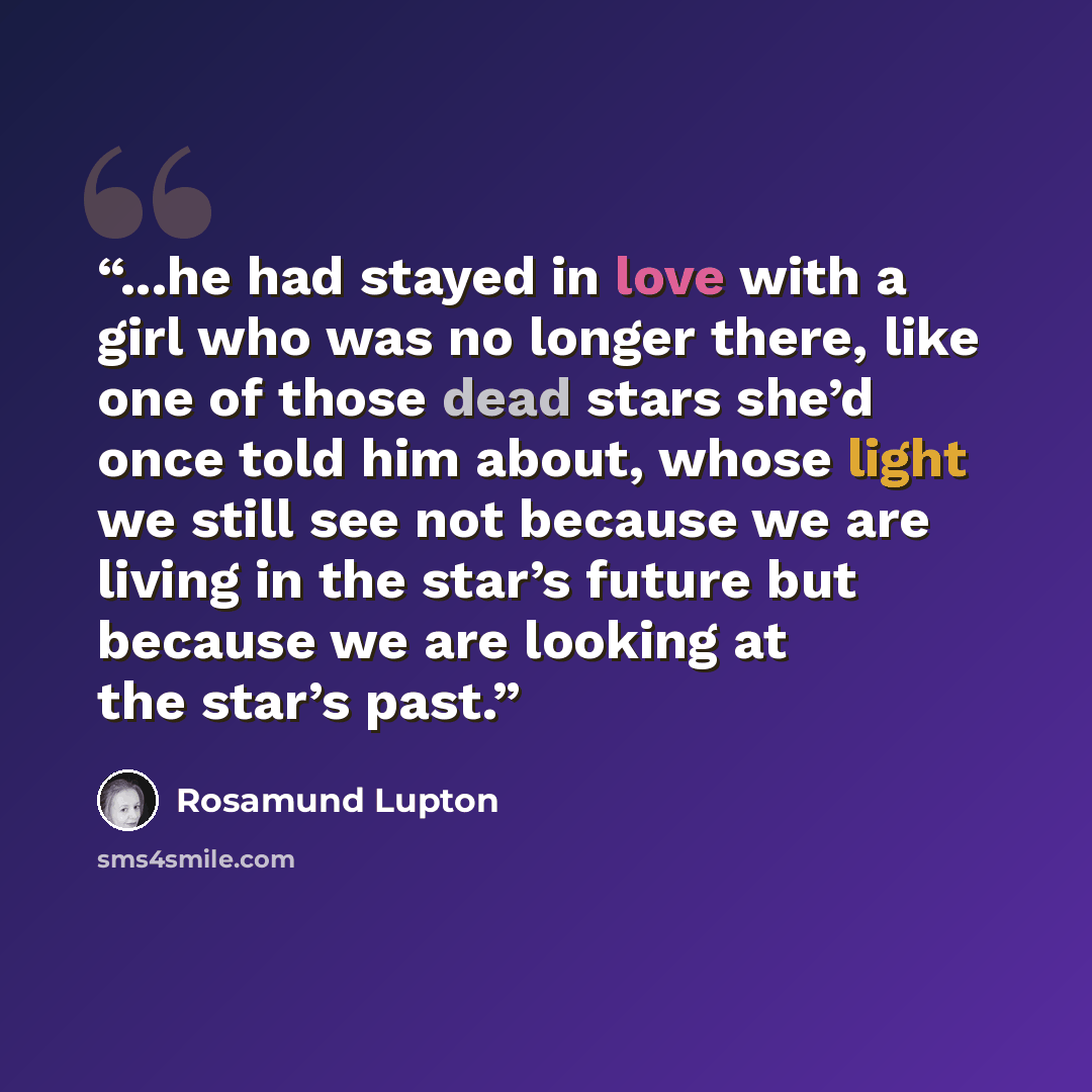 “...he had stayed in love with a girl who was no longer there, like one of those dead stars she’d once told him about, whose light we still see not because we are living in the star’s future but because we are looking at the star’s past.” quote by Rosamund Lupton
