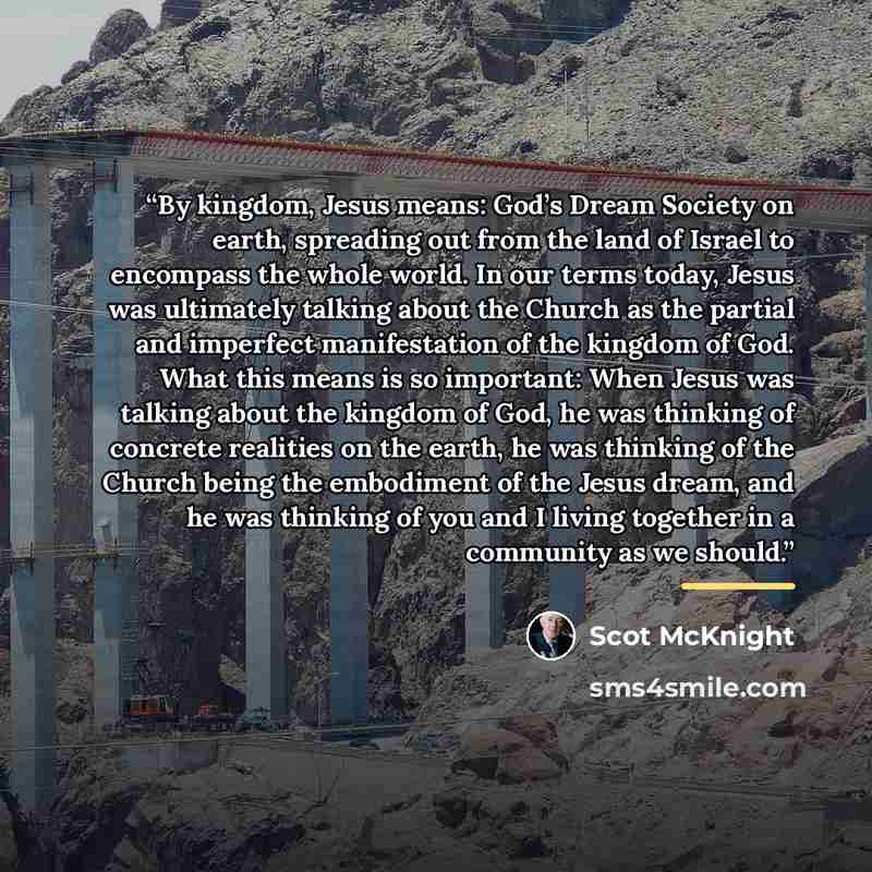 “By kingdom, Jesus means: God’s Dream Society on earth, spreading out from the land of Israel to encompass the whole world. In our terms today, Jesus was ultimately talking about the Church as the partial and imperfect manifestation of the kingdom of God. What this means is so important: When Jesus…” quote by Scot McKnight