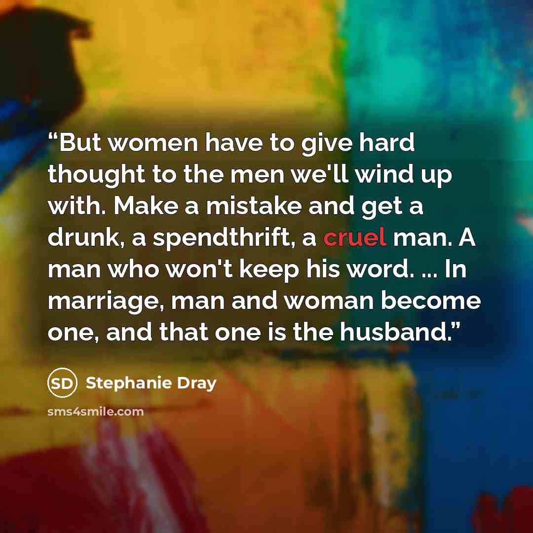 “But women have to give hard thought to the men we'll wind up with. Make a mistake and get a drunk, a spendthrift, a cruel man. A man who won't keep his word. ... In marriage, man and woman become one, and that one is the husband.” quote by Stephanie Dray