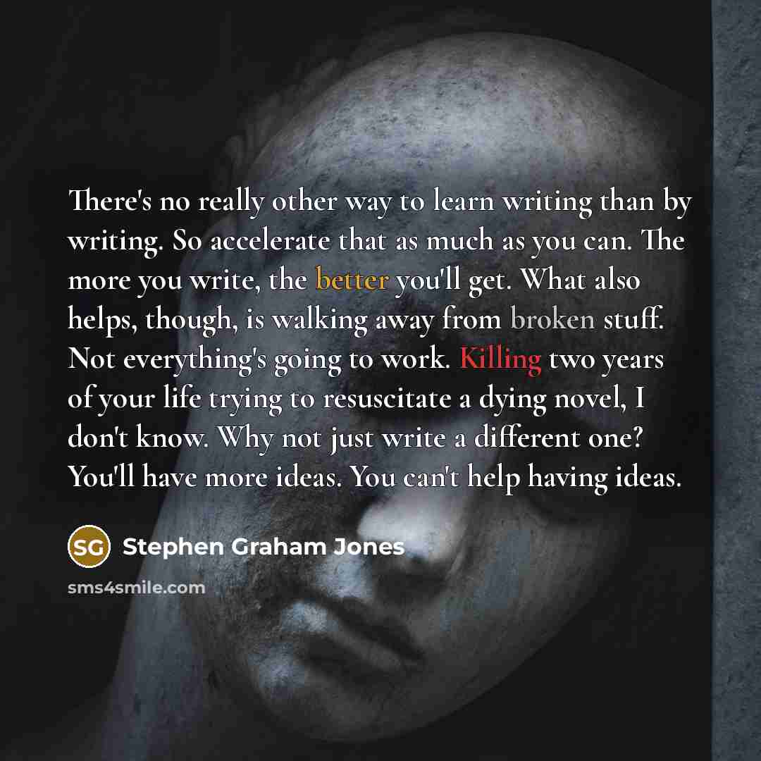 “There's no really other way to learn writing than by writing. So accelerate that as much as you can. The more you write, the better you'll get. What also helps, though, is walking away from broken stuff. Not everything's going to work. Killing two years of your life trying to resuscitate a dying…” quote by Stephen Graham Jones