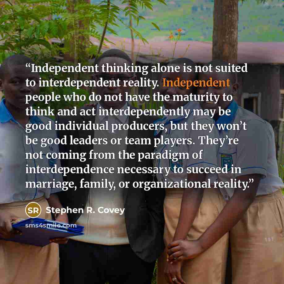 “Independent thinking alone is not suited to interdependent reality. Independent people who do not have the maturity to think and act interdependently may be good individual producers, but they won’t be good leaders or team players. They’re not coming from the paradigm of interdependence necessary…” quote by Stephen R. Covey