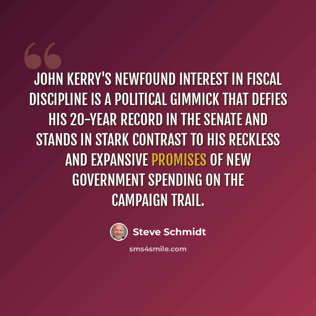 “John Kerry's newfound interest in fiscal discipline is a political gimmick that defies his 20-year record in the Senate and stands in stark contrast to his reckless and expansive promises of new government spending on the campaign trail.” quote by Steve Schmidt