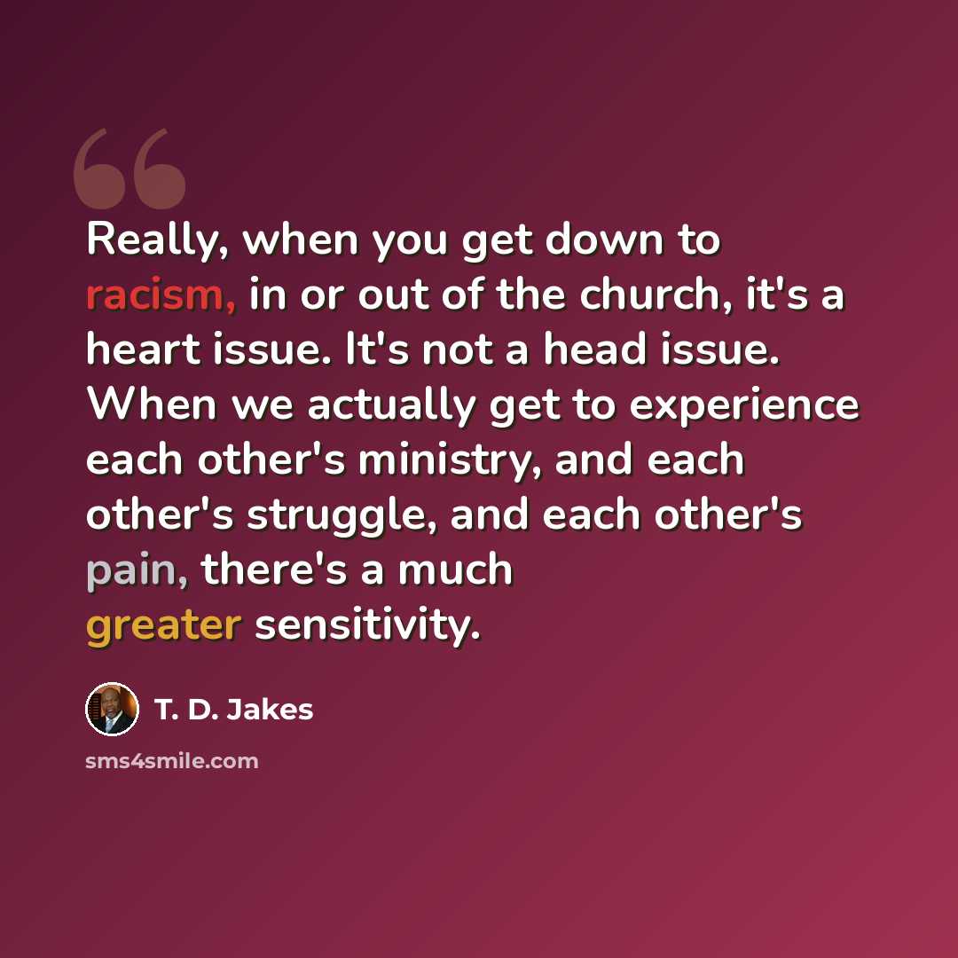 “Really, when you get down to racism, in or out of the church, it's a heart issue. It's not a head issue. When we actually get to experience each other's ministry, and each other's struggle, and each other's pain, there's a much greater sensitivity.” quote by T. D. Jakes