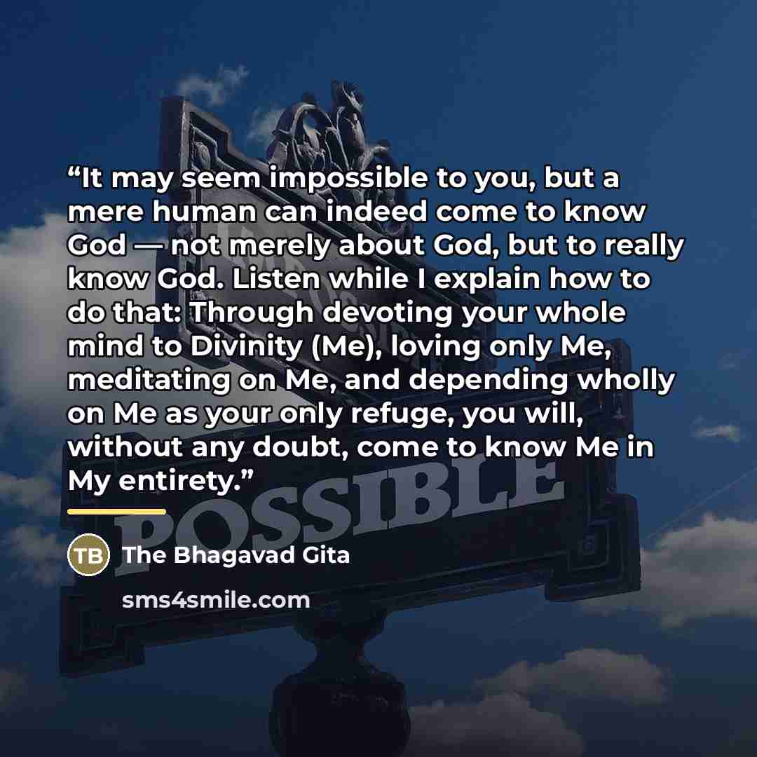 “It may seem impossible to you, but a mere human can indeed come to know God — not merely about God, but to really know God. Listen while I explain how to do that: Through devoting your whole mind to Divinity (Me), loving only Me, meditating on Me, and depending wholly on Me as your only refuge…” quote by The Bhagavad Gita