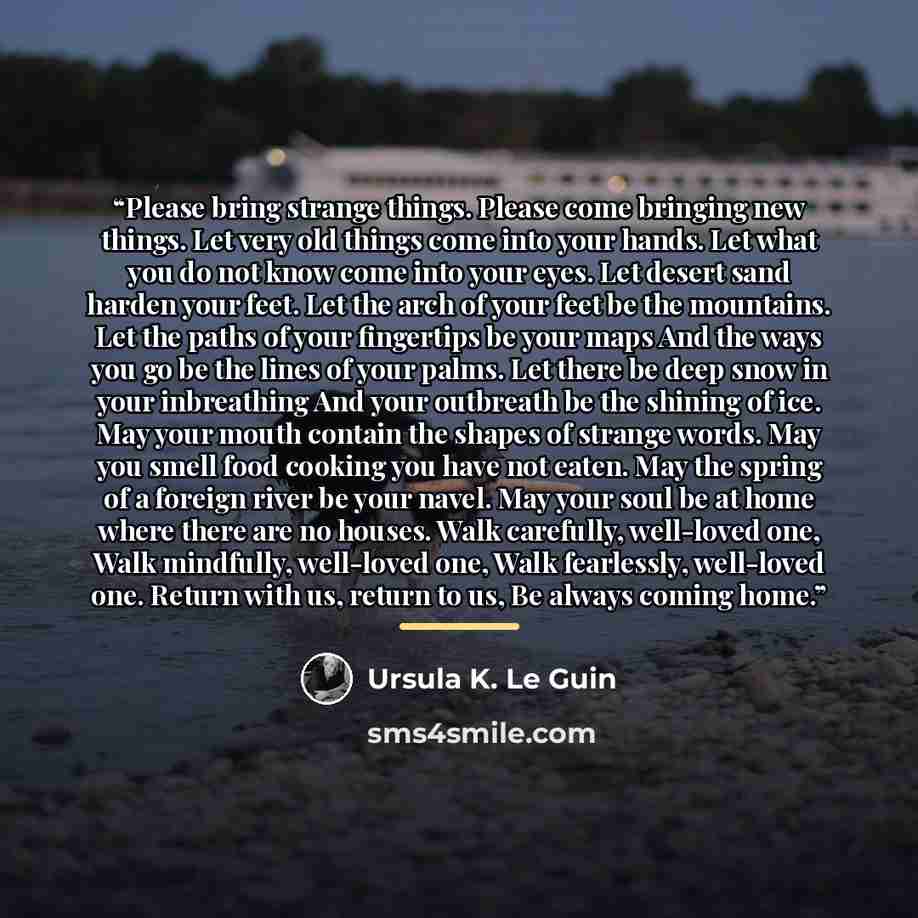 “Please bring strange things. Please come bringing new things. Let very old things come into your hands. Let what you do not know come into your eyes. Let desert sand harden your feet. Let the arch of your feet be the mountains. Let the paths of your fingertips be your maps And the ways you go be…” quote by Ursula K. Le Guin