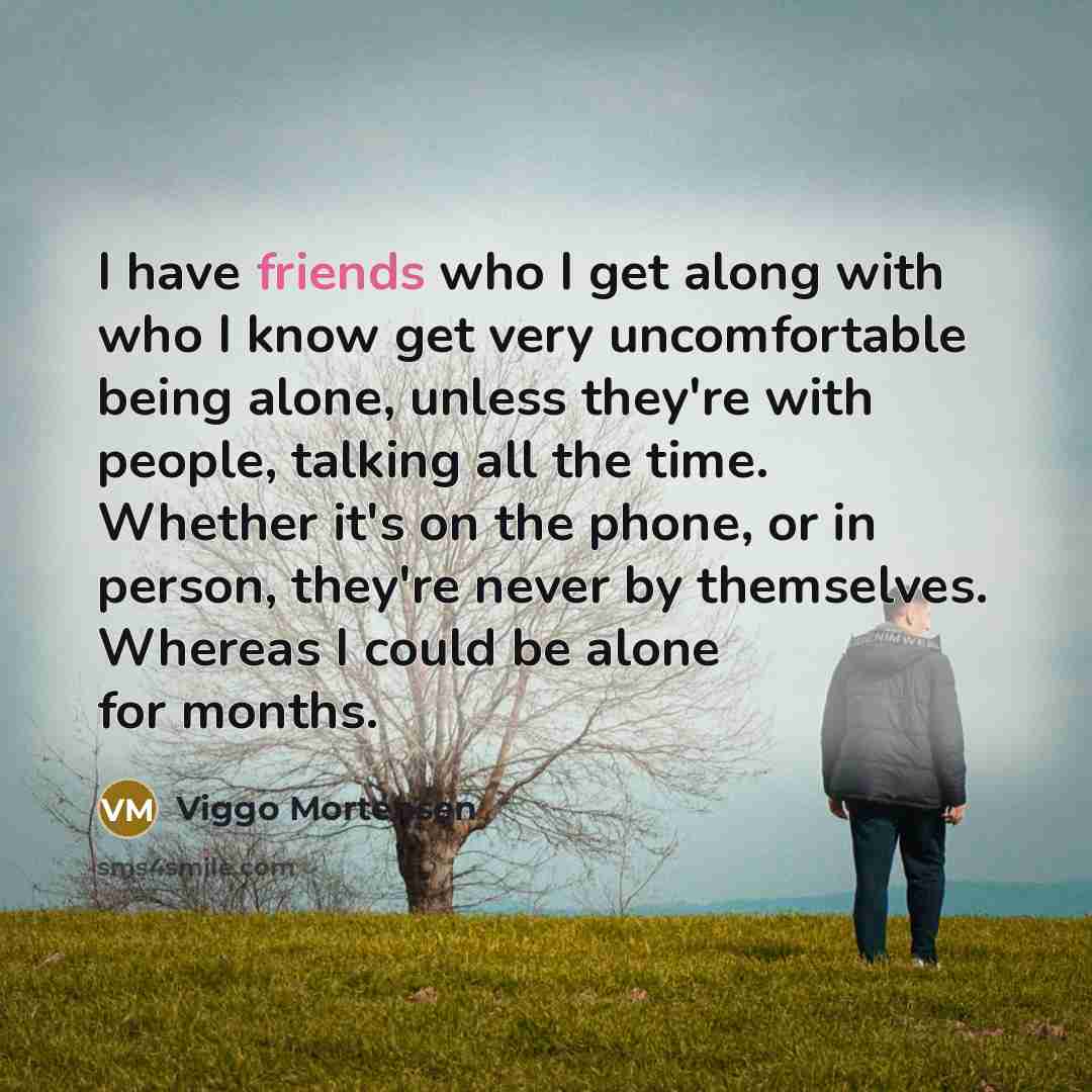 “I have friends who I get along with who I know get very uncomfortable being alone, unless they're with people, talking all the time. Whether it's on the phone, or in person, they're never by themselves. Whereas I could be alone for months.” quote by Viggo Mortensen