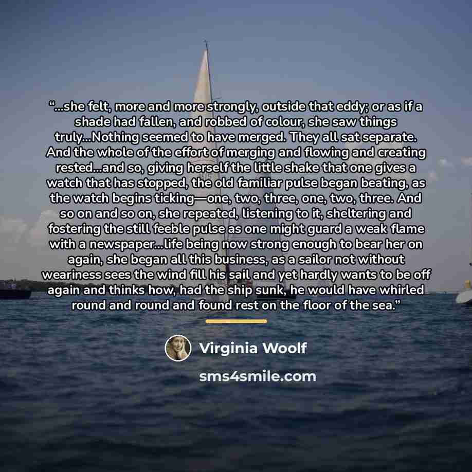 “…she felt, more and more strongly, outside that eddy; or as if a shade had fallen, and robbed of colour, she saw things truly…Nothing seemed to have merged. They all sat separate. And the whole of the effort of merging and flowing and creating rested…and so, giving herself the little shake that…” quote by Virginia Woolf