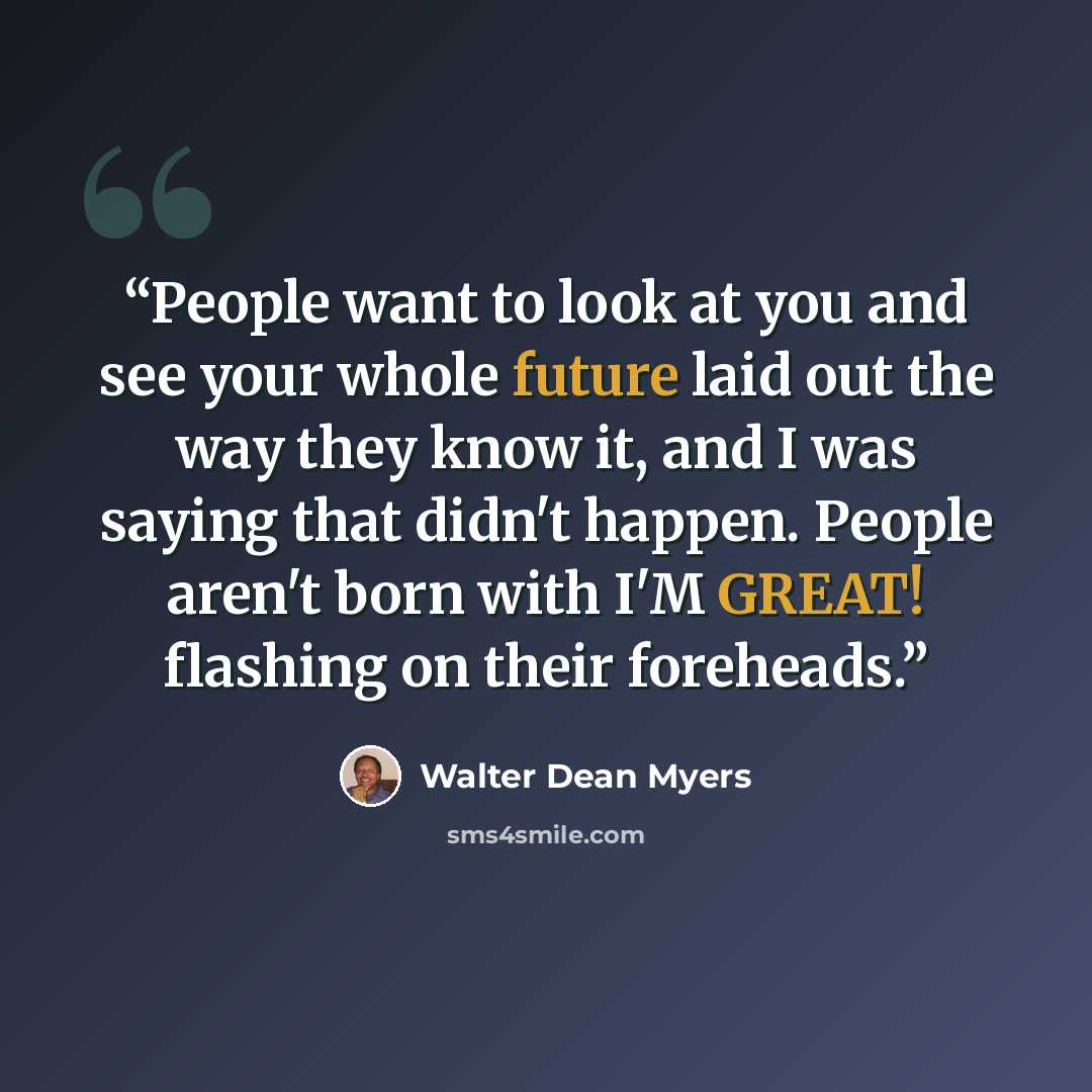 “People want to look at you and see your whole future laid out the way they know it, and I was saying that didn't happen. People aren't born with I'M GREAT! flashing on their foreheads.” quote by Walter Dean Myers