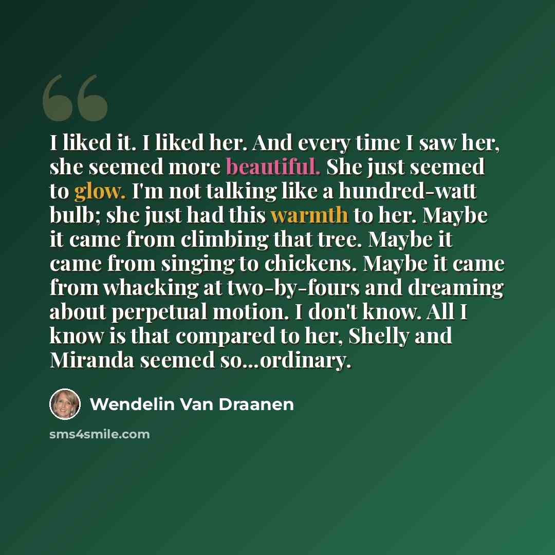 “I liked it. I liked her. And every time I saw her, she seemed more beautiful. She just seemed to glow. I'm not talking like a hundred-watt bulb; she just had this warmth to her. Maybe it came from climbing that tree. Maybe it came from singing to chickens. Maybe it came from whacking at…” quote by Wendelin Van Draanen