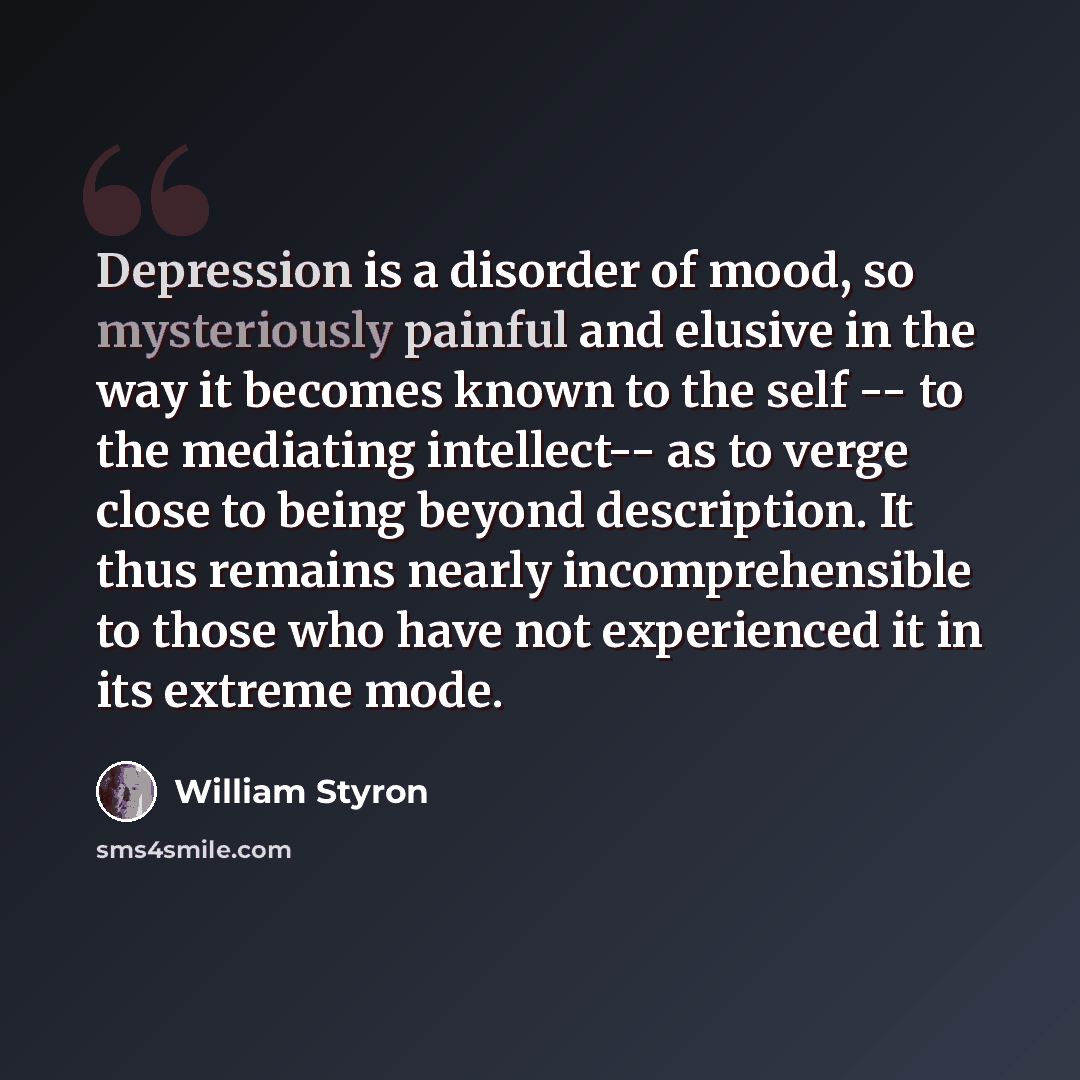 “Depression is a disorder of mood, so mysteriously painful and elusive in the way it becomes known to the self -- to the mediating intellect-- as to verge close to being beyond description. It thus remains nearly incomprehensible to those who have not experienced it in its extreme mode.” quote by William Styron