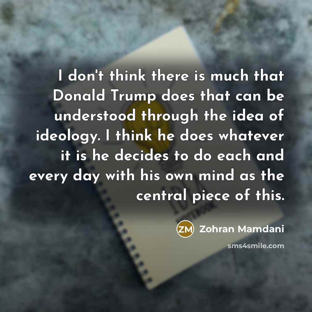 “I don't think there is much that Donald Trump does that can be understood through the idea of ideology. I think he does whatever it is he decides to do each and every day with his own mind as the central piece of this.” quote by Zohran Mamdani