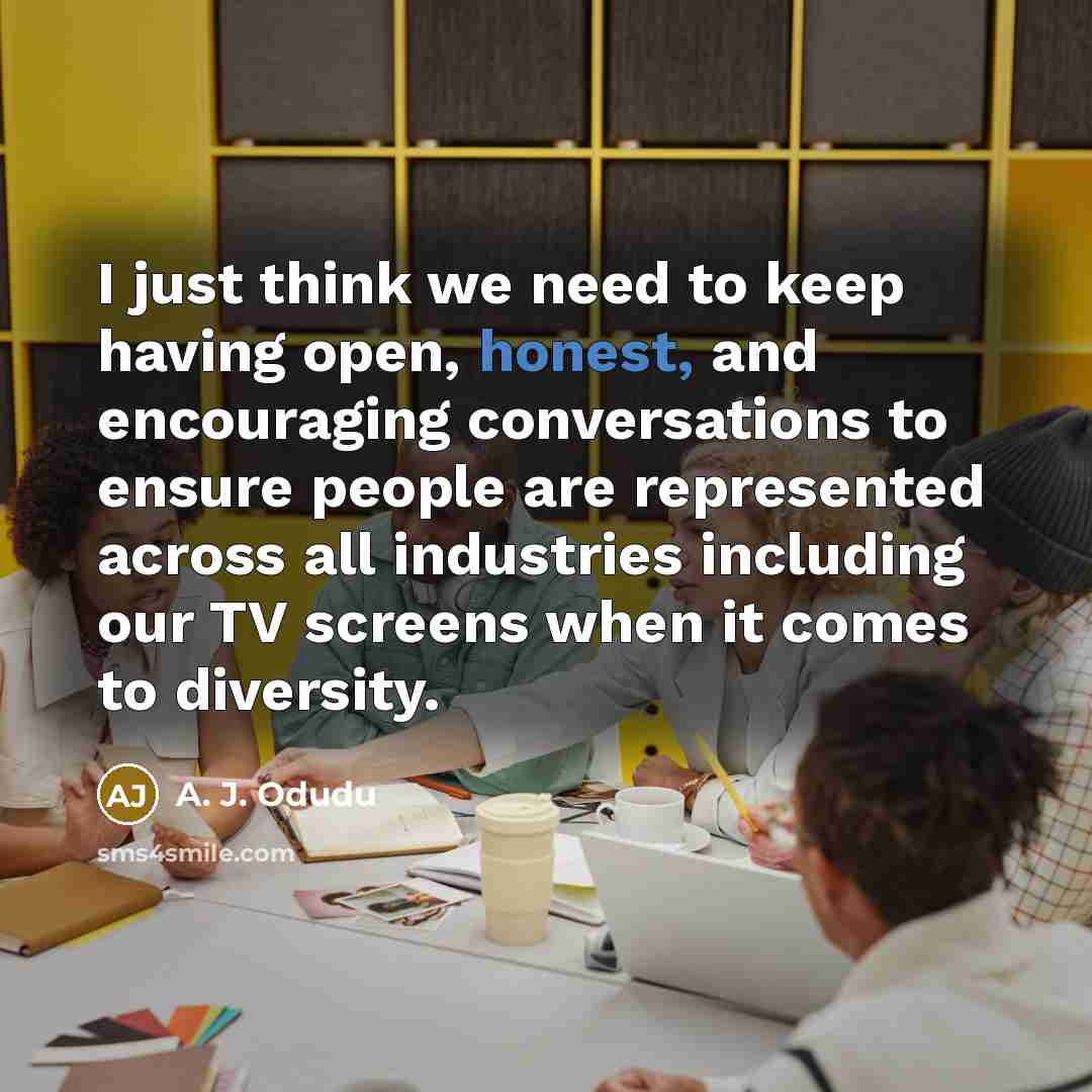 “I just think we need to keep having open, honest, and encouraging conversations to ensure people are represented across all industries including our TV screens when it comes to diversity.” quote by A. J. Odudu