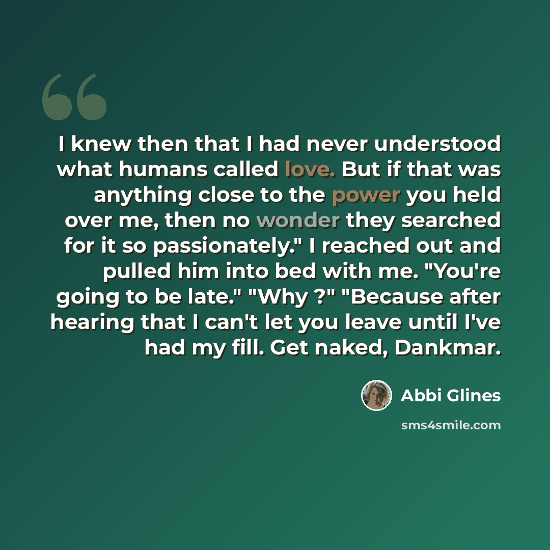 “I knew then that I had never understood what humans called love. But if that was anything close to the power you held over me, then no wonder they searched for it so passionately." I reached out and pulled him into bed with me. "You're going to be late." "Why ?" "Because after hearing that I can't…” quote by Abbi Glines