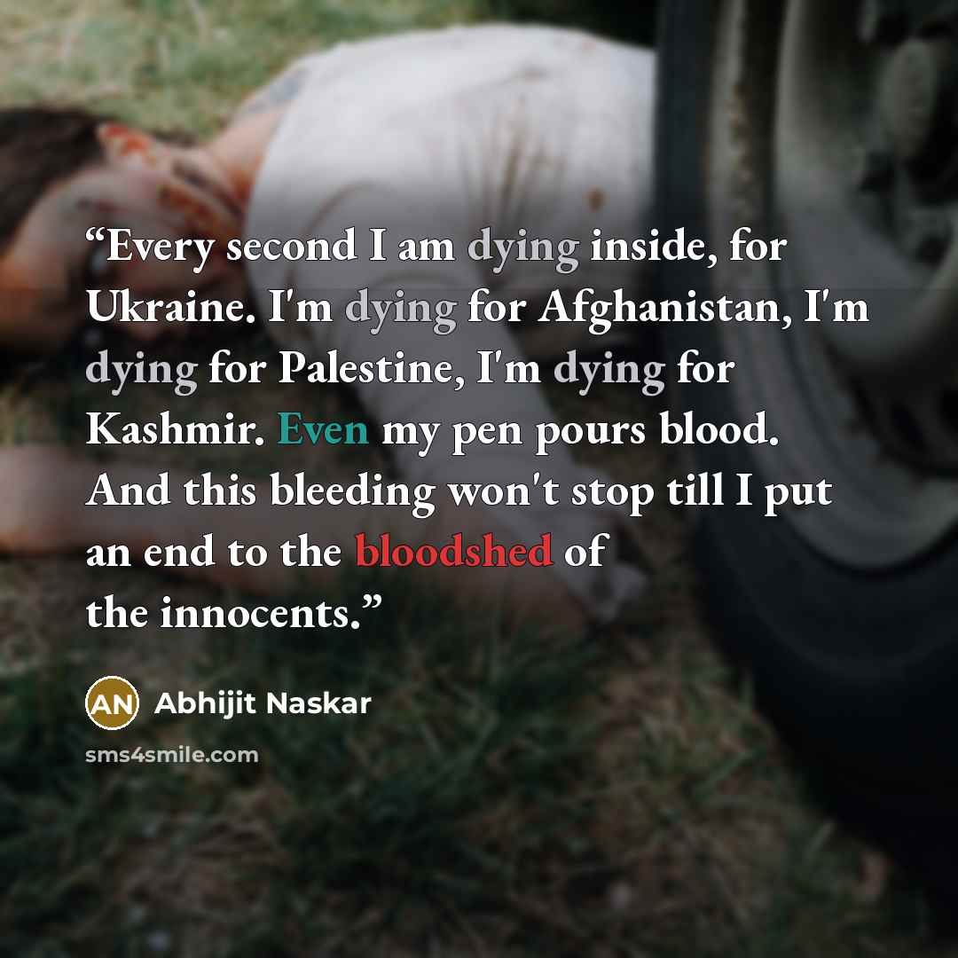 “Every second I am dying inside, for Ukraine. I'm dying for Afghanistan, I'm dying for Palestine, I'm dying for Kashmir. Even my pen pours blood. And this bleeding won't stop till I put an end to the bloodshed of the innocents.” quote by Abhijit Naskar
