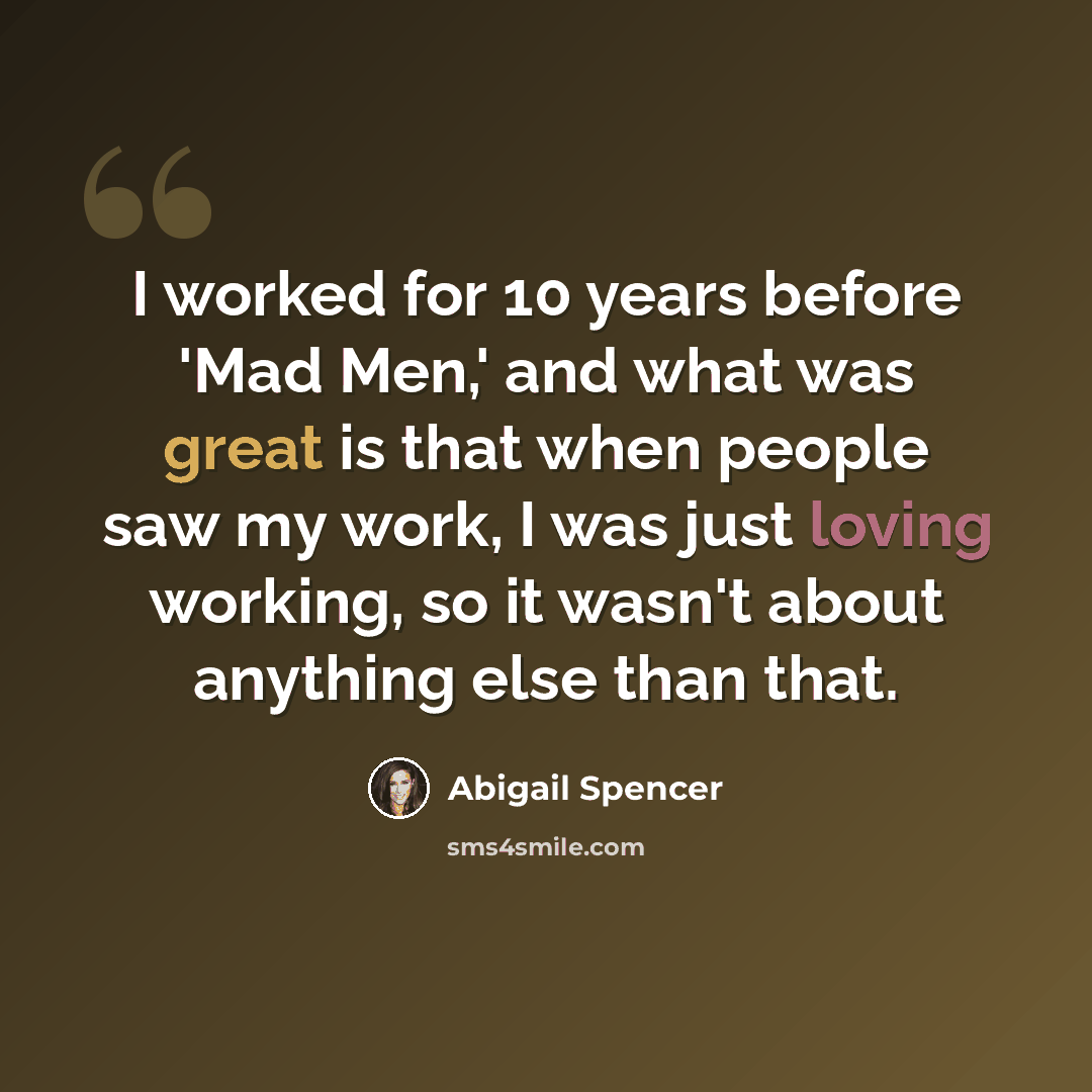 “I worked for 10 years before 'Mad Men,' and what was great is that when people saw my work, I was just loving working, so it wasn't about anything else than that.” quote by Abigail Spencer