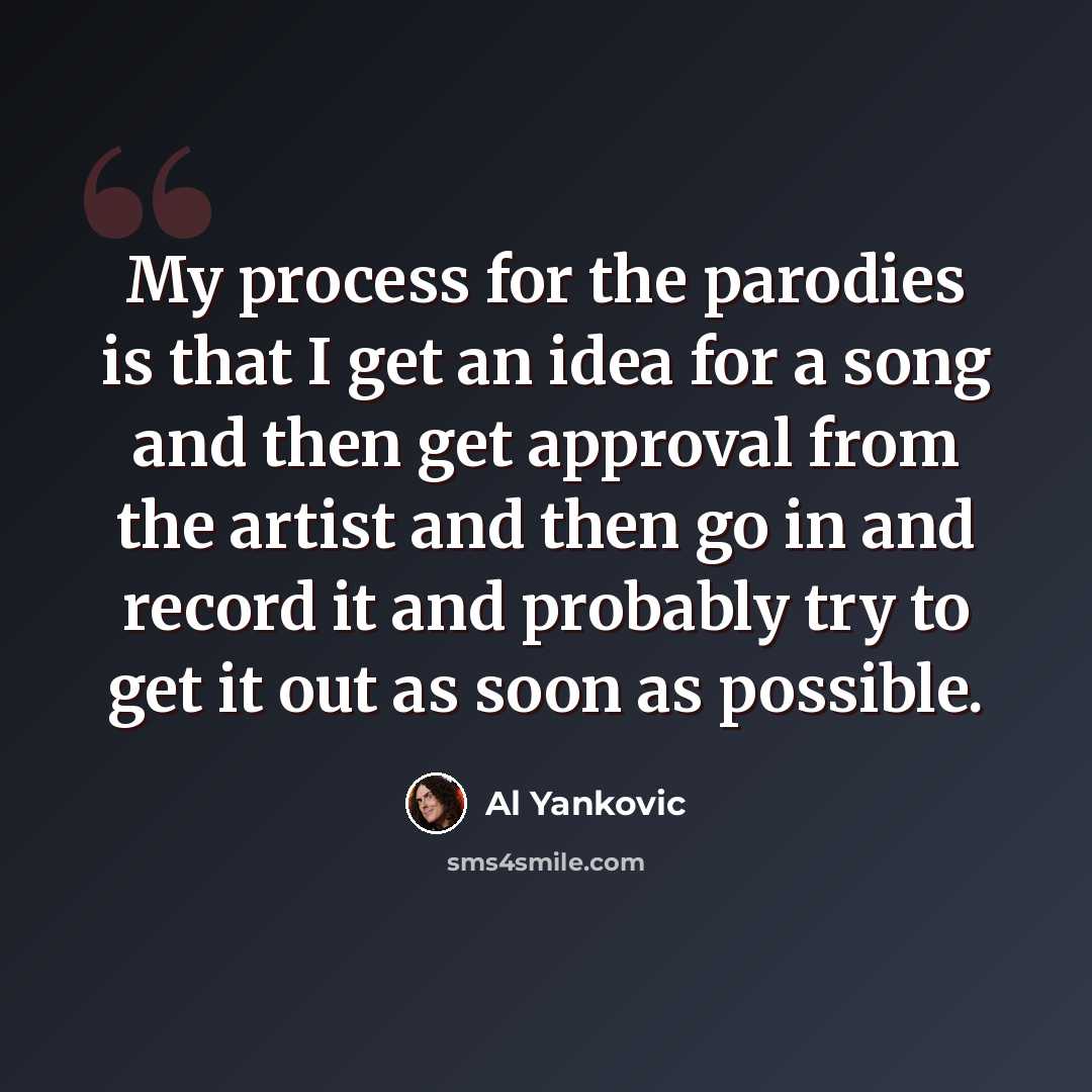 “My process for the parodies is that I get an idea for a song and then get approval from the artist and then go in and record it and probably try to get it out as soon as possible.” quote by Al Yankovic