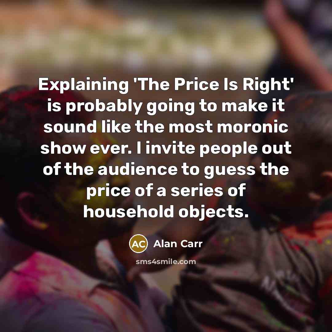 “Explaining 'The Price Is Right' is probably going to make it sound like the most moronic show ever. I invite people out of the audience to guess the price of a series of household objects.” quote by Alan Carr
