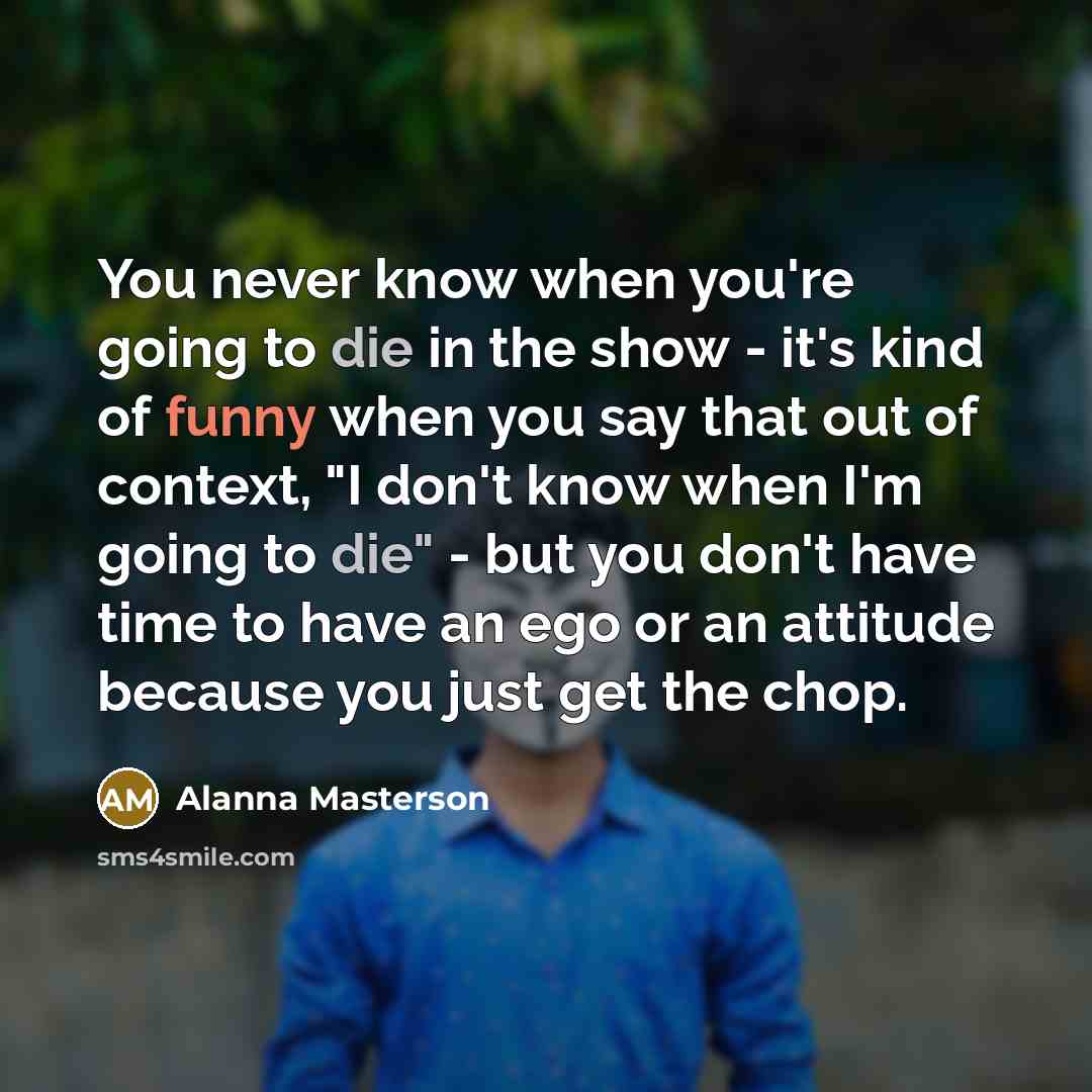 “You never know when you're going to die in the show - it's kind of funny when you say that out of context, "I don't know when I'm going to die" - but you don't have time to have an ego or an attitude because you just get the chop.” quote by Alanna Masterson