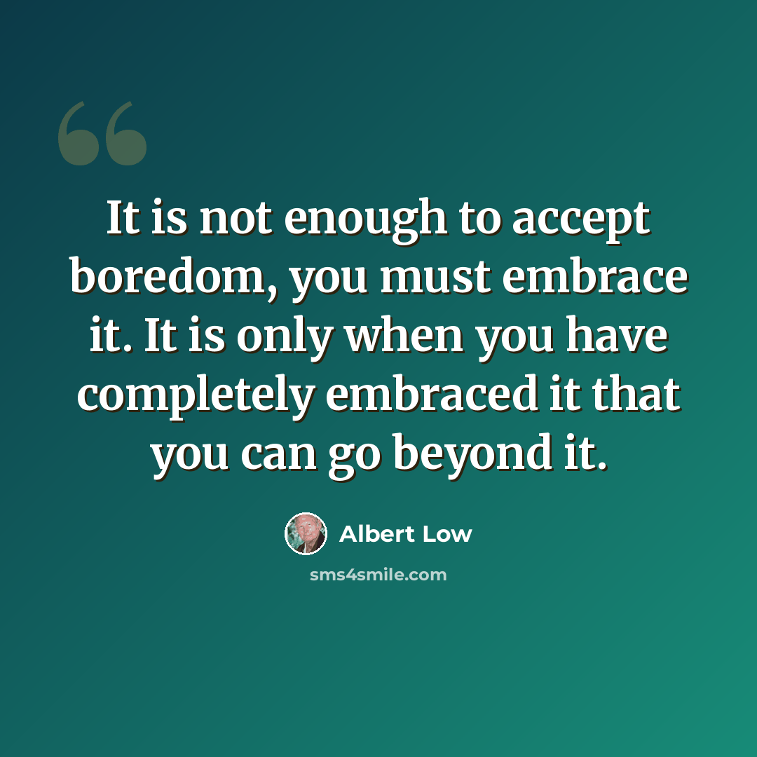 “It is not enough to accept boredom, you must embrace it. It is only when you have completely embraced it that you can go beyond it.” quote by Albert Low