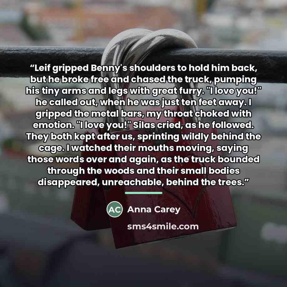 “Leif gripped Benny's shoulders to hold him back, but he broke free and chased the truck, pumping his tiny arms and legs with great furry. "I love you!" he called out, when he was just ten feet away. I gripped the metal bars, my throat choked with emotion. "I love you!" Silas cried, as he followed…” quote by Anna Carey
