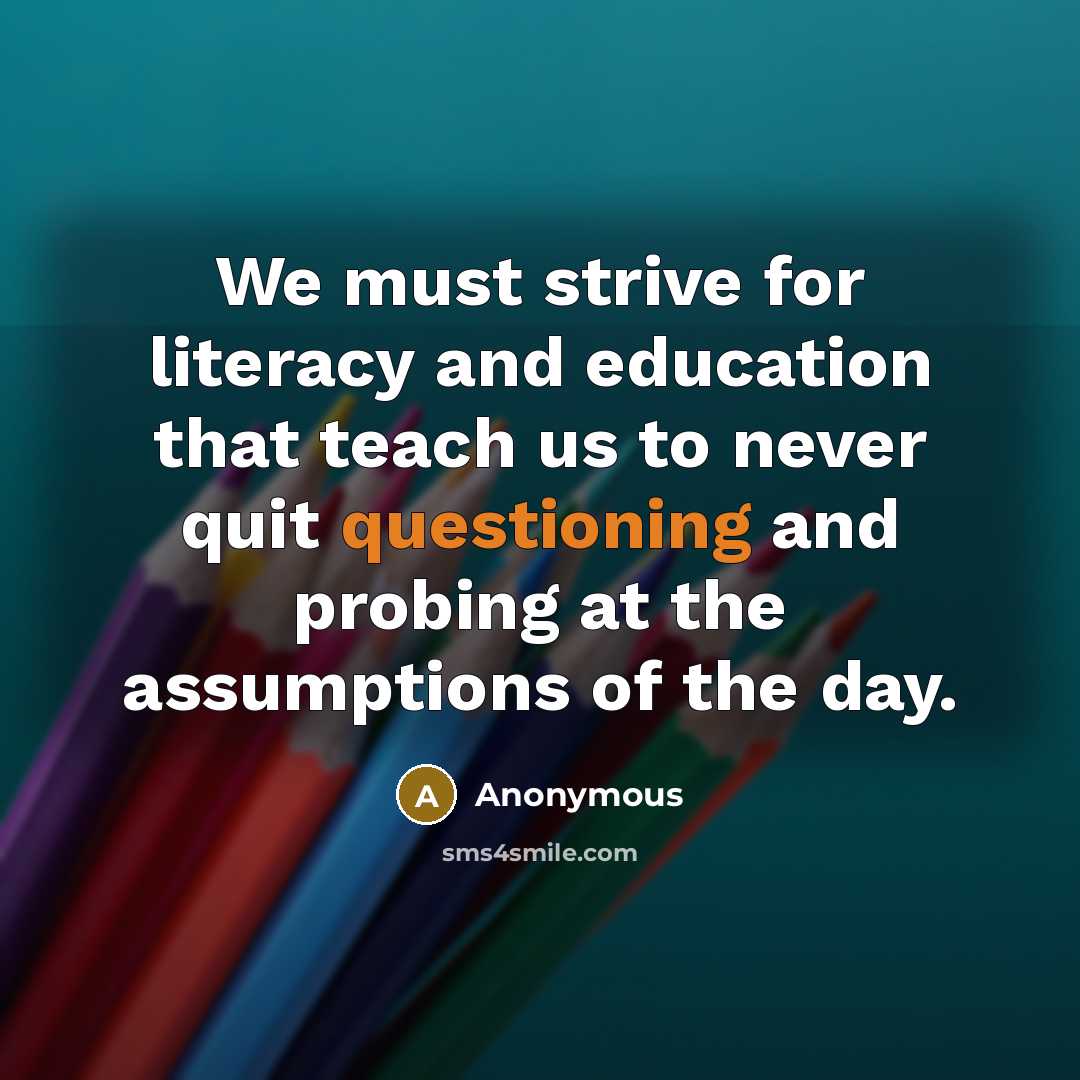 “We must strive for literacy and education that teach us to never quit questioning and probing at the assumptions of the day.” quote by Anonymous