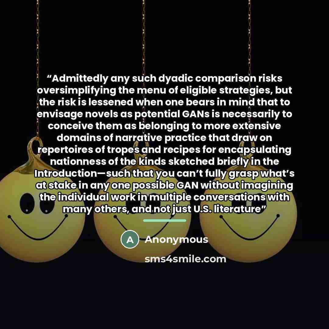 “Admittedly any such dyadic comparison risks oversimplifying the menu of eligible strategies, but the risk is lessened when one bears in mind that to envisage novels as potential GANs is necessarily to conceive them as belonging to more extensive domains of narrative practice that draw on…” quote by Anonymous