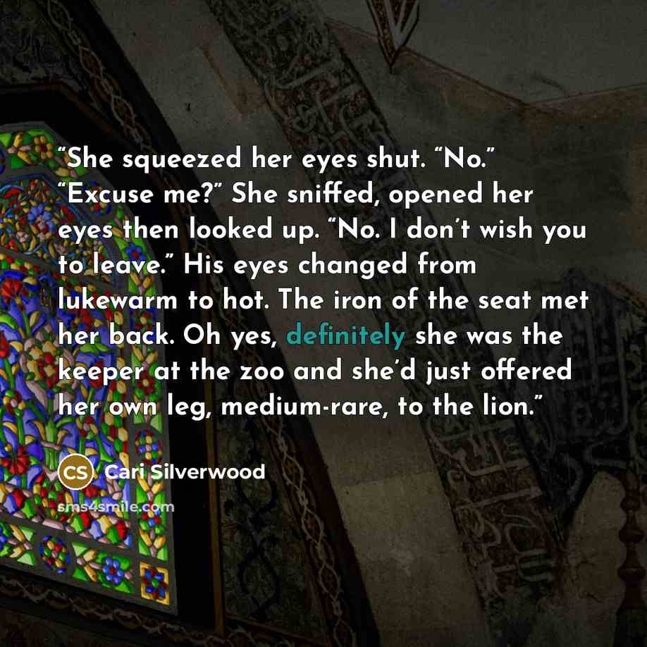 “She squeezed her eyes shut. “No.” “Excuse me?” She sniffed, opened her eyes then looked up. “No. I don’t wish you to leave.” His eyes changed from lukewarm to hot. The iron of the seat met her back. Oh yes, definitely she was the keeper at the zoo and she’d just offered her own leg, medium-rare…” quote by Cari Silverwood