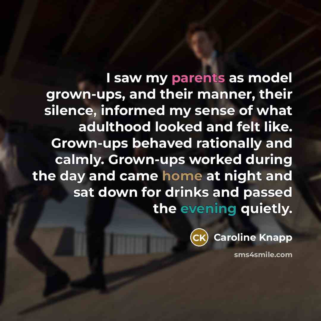 “I saw my parents as model grown-ups, and their manner, their silence, informed my sense of what adulthood looked and felt like. Grown-ups behaved rationally and calmly. Grown-ups worked during the day and came home at night and sat down for drinks and passed the evening quietly.” quote by Caroline Knapp