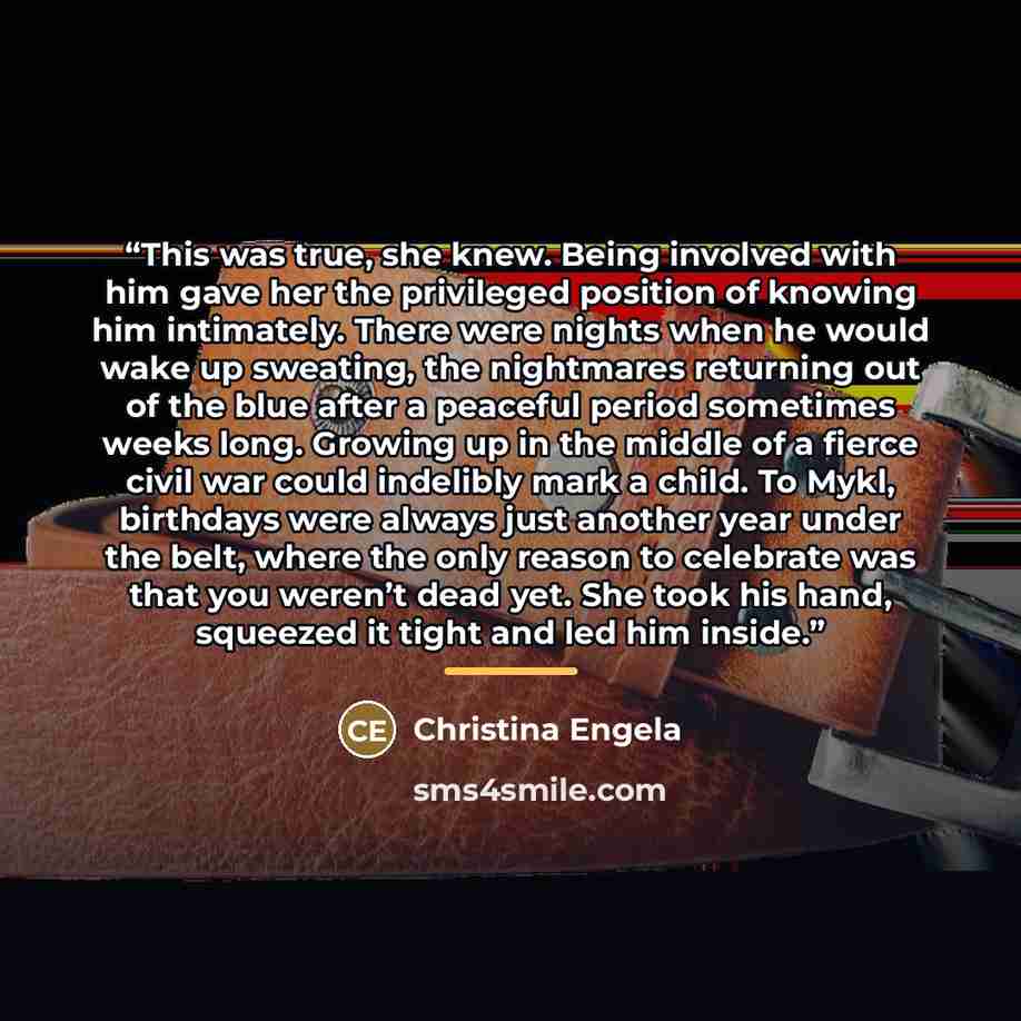 “This was true, she knew. Being involved with him gave her the privileged position of knowing him intimately. There were nights when he would wake up sweating, the nightmares returning out of the blue after a peaceful period sometimes weeks long. Growing up in the middle of a fierce civil war could…” quote by Christina Engela